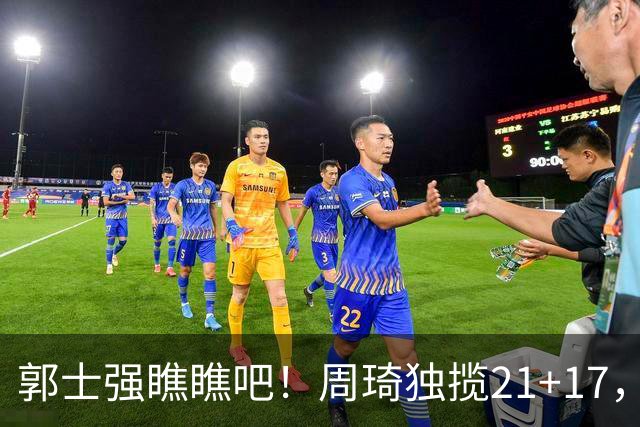 郭士强瞧瞧吧！周琦独揽21+17，世预赛带上他，中国男篮才更有信心